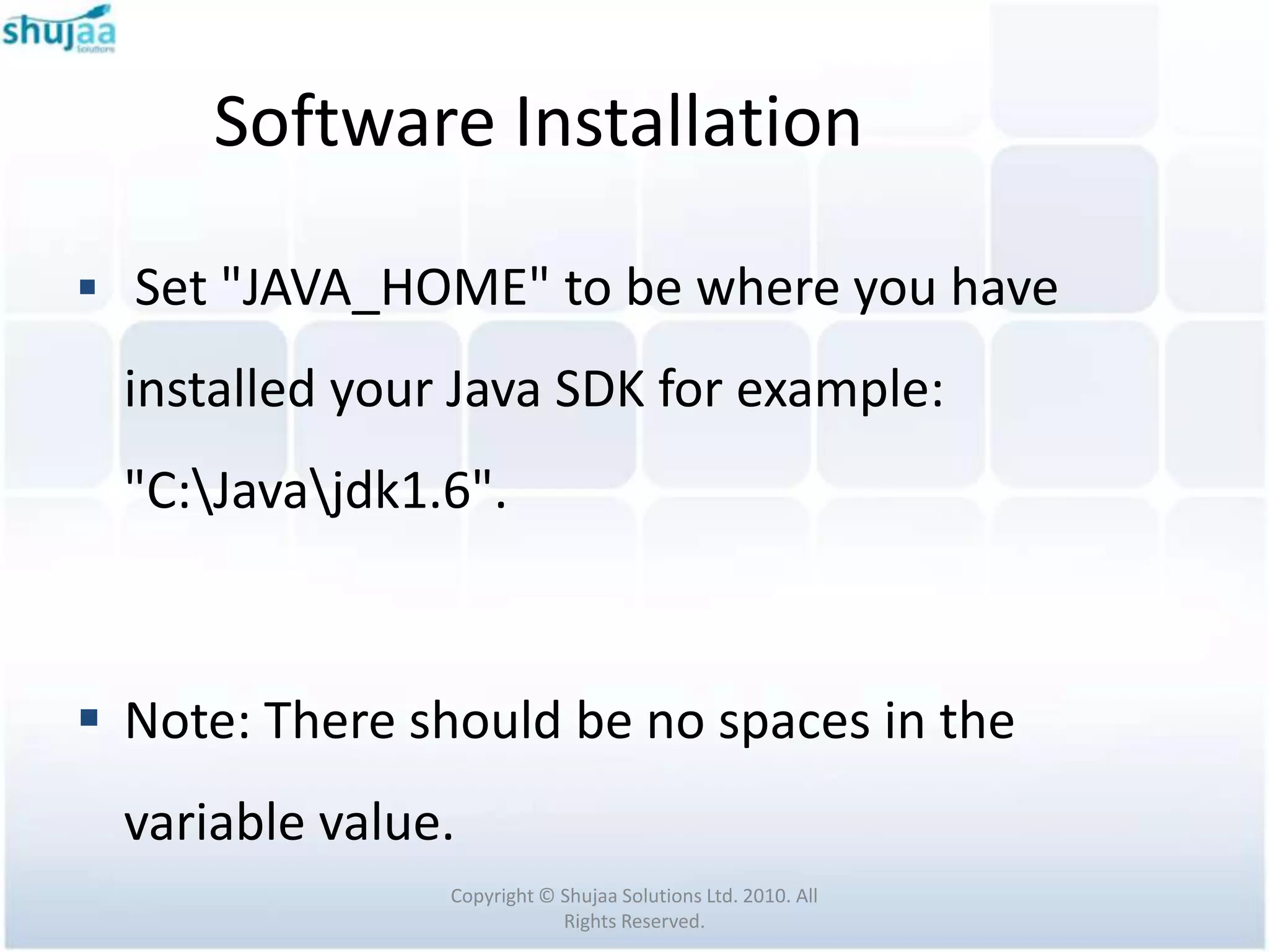 Software Installation

 Set "JAVA_HOME" to be where you have

  installed your Java SDK for example:
  "C:Javajdk1.6".



 Note: There should be no spaces in the
  variable value.
                Copyright © Shujaa Solutions Ltd. 2010. All
                            Rights Reserved.
 