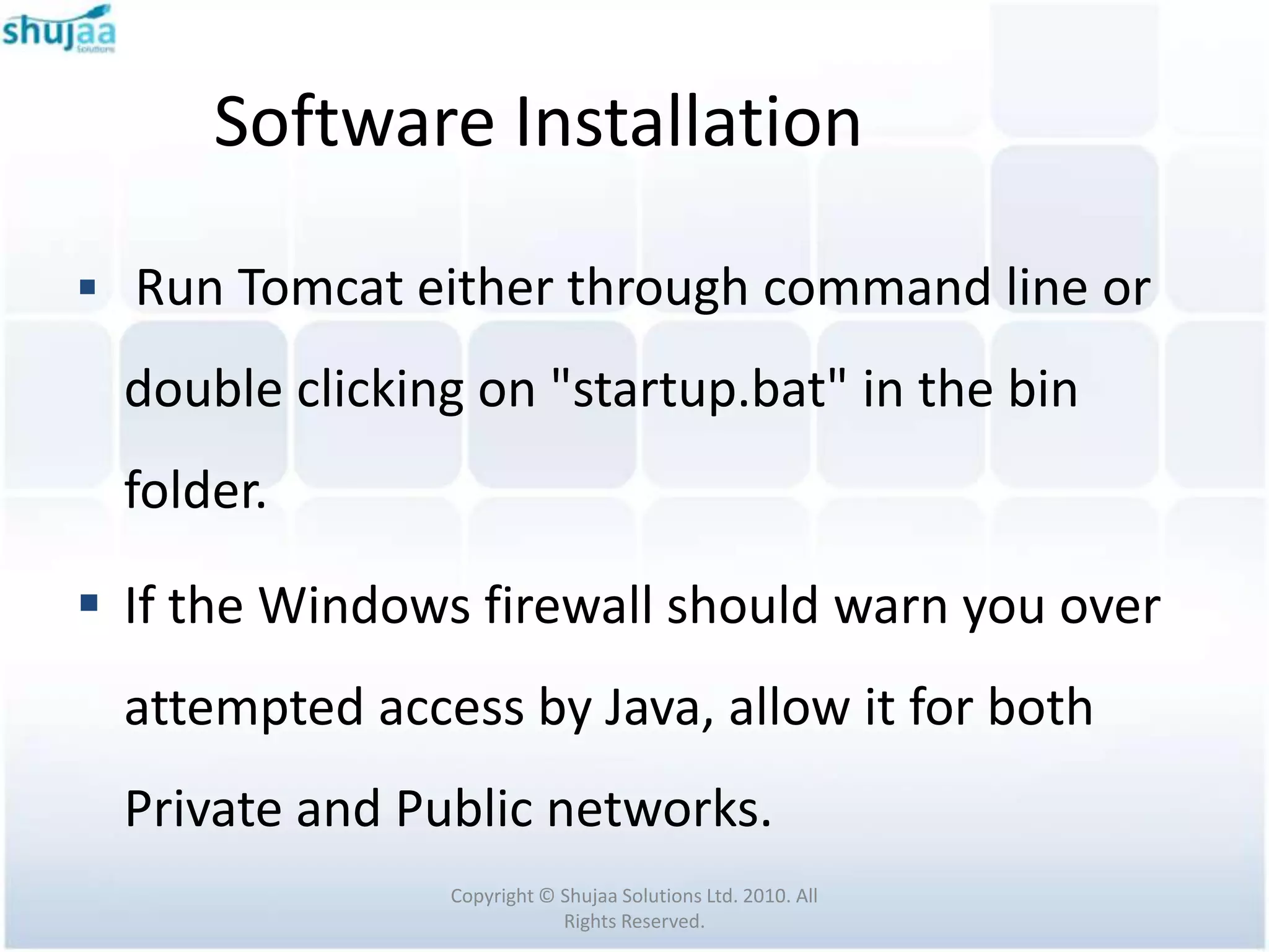 Software Installation

 Run Tomcat either through command line or

  double clicking on "startup.bat" in the bin
  folder.

 If the Windows firewall should warn you over
  attempted access by Java, allow it for both
  Private and Public networks.
                Copyright © Shujaa Solutions Ltd. 2010. All
                            Rights Reserved.
 