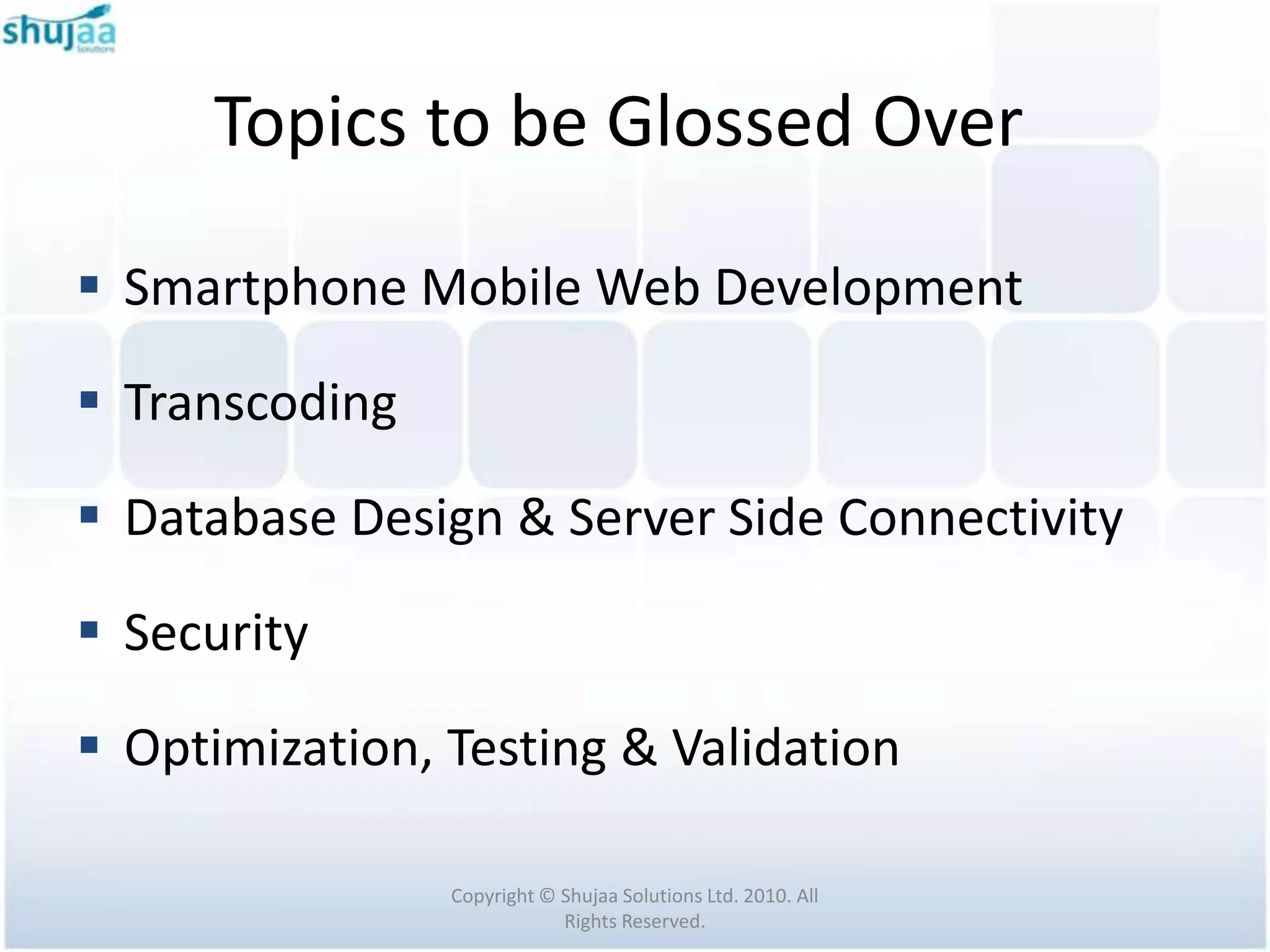 Topics to be Glossed Over

 Smartphone Mobile Web Development

 Transcoding

 Database Design & Server Side Connectivity

 Security

 Optimization, Testing & Validation

                Copyright © Shujaa Solutions Ltd. 2010. All
                            Rights Reserved.
 