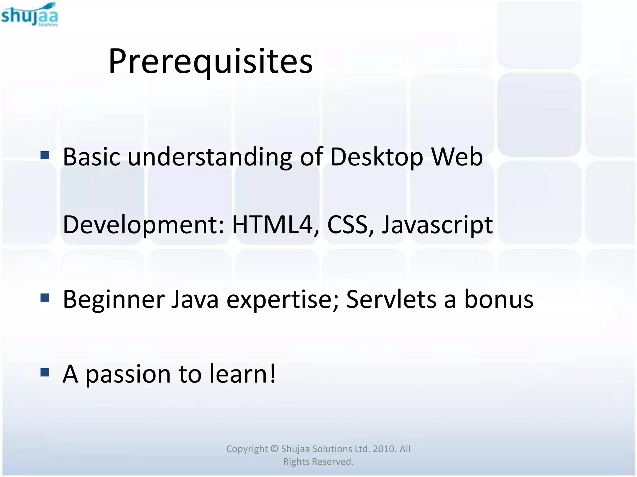 Prerequisites

 Basic understanding of Desktop Web

  Development: HTML4, CSS, Javascript

 Beginner Java expertise; Servlets a bonus

 A passion to learn!

                Copyright © Shujaa Solutions Ltd. 2010. All
                            Rights Reserved.
 