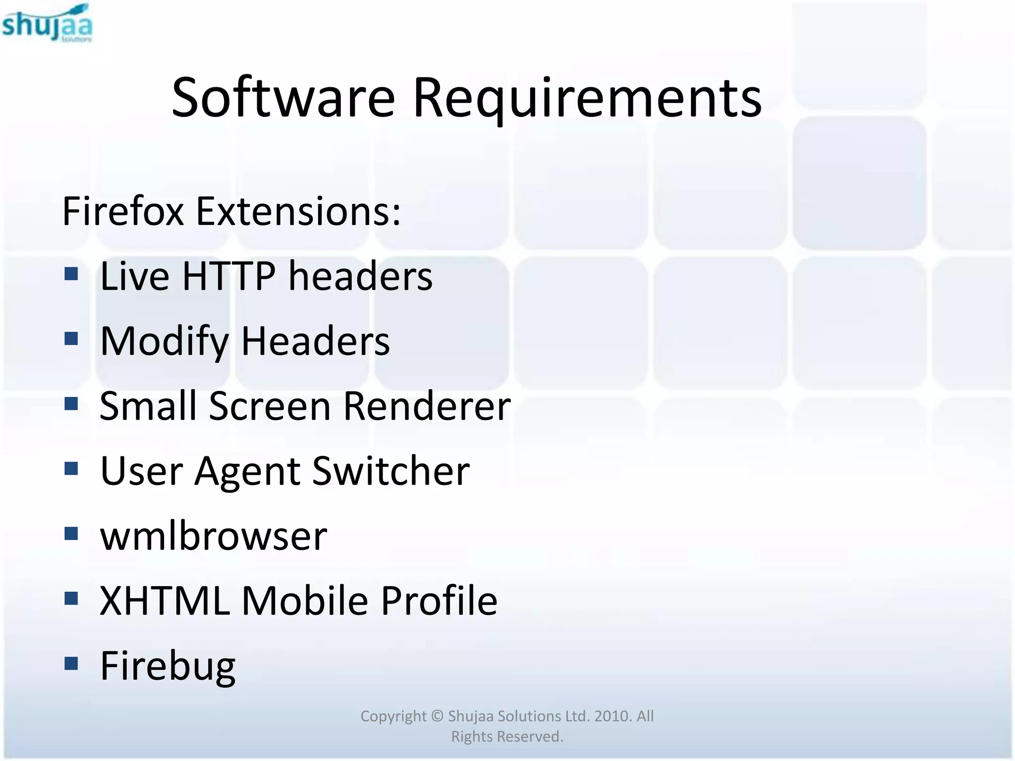 Software Requirements
Firefox Extensions:
 Live HTTP headers
 Modify Headers
 Small Screen Renderer
 User Agent Switcher
 wmlbrowser
 XHTML Mobile Profile
 Firebug
               Copyright © Shujaa Solutions Ltd. 2010. All
                           Rights Reserved.
 