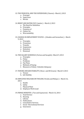  
13. THE PRINCIPAL AND THE SUPERVISOR ( Chavez) – March 2, 2013 
        a. Principal 
        b. Supervisor 
        c. Morale 
            
14. MERIT AND RATING PAY ( Jamito ) – March 2, 2013 
        a. The Need for Definition 
        b. Principles  
        c. Purposes of 
        d. Clamor for 
        e. Warrantability 
            
15. CHANGE IN EMPLOYMENT STATUS – ( Kinakin and Garanchon ) – March 
    9, 2013 
        a. Principles 
        b. Promotion 
        c. Transfer 
        d. Suspension 
        e. Demotion 
        f. Dismissal 
            
16. THE SALARY SCHEDULE ( Fortun and Sacapilo) –March 9, 2013 
        a. Principles 
        b. Policy 
        c. Problems 
        d. Pay Plans 
        e. Methods of Paying 
        f. Measures of Salary  Schedule Adequacy 
            
17. TENURE AND JOB STABILITY ( Broce  and DE Gracia) ‐ March 9, 2013 
        a. Tenure  
        b. Job Stability 
            
18. EMPLOYEE WELFARE ON THE JOB ( Peralta and Malayo ) – March 16, 
    2013 
        a. Health 
        b. Safety 
        c. Physical Plant 
        d. Employee Work Load 
             
19. FRINGE BENEFITS  ( Tan and Gaymaron) – March 16, 2013 
        a. Food Service 
        b. Housing  
        c. Library 
        d. Publications 
        e. Consultative Services  
        f. Social –Recreational Services 
        g. Insurances 
 