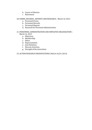 h. Leaves of Absence 
       i. Retirement 
           
20. FORMS, RECORDS , REPORTS AND RESEARCH – March 16, 2013 
       a. Personnel Forms 
       b. Personnel Records 
       c. Personnel Reports 
       d. Research for Personnel Administration 
           
21. PERSONNEL ADMINISTRATION AND EMPLOYEE ORGANIZATION – 
    March 16, 2013 
       a. Objectives 
       b. Membership 
       c. Ethics 
       d. Representation 
       e. Joint Relations 
       f. Discrete Activities 
       g. Strength of the Association 
           
22. ACTION RESEARCH PRESENTATIONS ( March 16/23, 2013) 
 