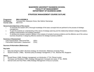 MAKERERE UNIVERSITY BUSINESS SCHOOL
FACULTY OF MANAGEMENT
DEPARTMENT OF BUSINESS ADMN
STRATEGIC MANAGEMENT COURSE OUTLINE
Programme: BBA & BESBM III
Facilitators: Turinawe Dick, Nalweyiso Grace, Alex Nathan Sserwanga
Course code: MGT3107,
General aims/objectives of the course:
1. To empower the student with a thorough knowledge of the basic concepts that are pertinent to the process of strategic
management.
2. To give the students an understanding of the nature of strategic planning and the relationship between strategy formulation,
strategy implementation and strategy evaluation.
3. To develop and sharpen students’ abilities in the analysis of complex business problems and the effective use of the various
business disciplines in designing effective solutions for strategic business problems.
Summary of Assessment:
 Case study/analysis- Take-home/Test (30%)
 Final written Examination / Assessment (70%)
Sources of Information (References):
Key texts
1. Bakunda & Ngoma (2001); Business strategy; An introduction, Makerere University Press
2. Glueck & Glueck (1989); Business policy & strategic management, 3rd
Ed., McGraw Hill, Singapore
Others
3. Ronald Rosen (1998); Strategic management, an introduction, 2nd
Ed. Pitman-London
4. Thompson and Strickland (1987); Strategic Management, Concepts and cases, 4th
Ed., IRWIN
5. Samuel Certo and Paul Peter (1990) Strategic Management: A focus on process.
 
