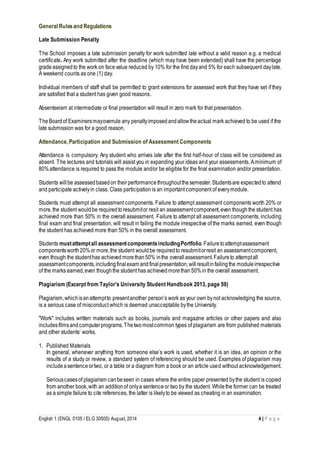 General Rules and Regulations 
Late Submission Penalty 
The School imposes a late submission penalty for work submitted late without a valid reason e.g. a medical 
certificate. Any work submitted after the deadline (which may have been extended) shall have the percentage 
grade assigned to the work on face value reduced by 10% for the first day and 5% for each subsequent day late. 
A weekend counts as one (1) day. 
Individual members of staff shall be permitted to grant extensions for assessed work that they have set if they 
are satisfied that a student has given good reasons. 
Absenteeism at intermediate or final presentation will result in zero mark for that presentation. 
The Board of Examiners may overrule any penalty imposed and allow the actual mark achieved to be used if the 
late submission was for a good reason. 
Attendance, Participation and Submission of Assessment Components 
Attendance is compulsory. Any student who arrives late after the first half-hour of class will be considered as 
absent. The lectures and tutorials will assist you in expanding your ideas and your assessments. A minimum of 
80% attendance is required to pass the module and/or be eligible for the final examination and/or presentation. 
Students will be assessed based on their performance throughout the semester. Students are expected to attend 
and participate actively in class. Class participation is an important component of every module. 
Students must attempt all assessment components. Failure to attempt assessment components worth 20% or 
more, the student would be required to resubmit or resit an assessment component, even though the student has 
achieved more than 50% in the overall assessment. Failure to attempt all assessment components, including 
final exam and final presentation, will result in failing the module irrespective of the marks earned, even though 
the student has achieved more than 50% in the overall assessment. 
Students must attempt all assessment components including Portfolio. Failure to attempt assessment 
components worth 20% or more, the student would be required to resubmit or resit an assessment component, 
even though the student has achieved more than 50% in the overall assessment. Failure to attempt all 
assessment components, including final exam and final presentation, will result in failing the module irrespective 
of the marks earned, even though the student has achieved more than 50% in the overall assessment. 
Plagiarism (Excerpt from Taylor’s University Student Handbook 2013, page 59) 
Plagiarism, which is an attempt to present another person’s work as your own by not acknowledging the source, 
is a serious case of misconduct which is deemed unacceptable by the University. 
"Work" includes written materials such as books, journals and magazine articles or other papers and also 
includes films and computer programs. The two most common types of plagiarism are from published materials 
and other students’ works. 
1. Published Materials 
In general, whenever anything from someone else’s work is used, whether it is an idea, an opinion or the 
results of a study or review, a standard system of referencing should be used. Examples of plagiarism may 
include a sentence or two, or a table or a diagram from a book or an article used without acknowledgement. 
Serious cases of plagiarism can be seen in cases where the entire paper presented by the student is copied 
from another book, with an addition of only a sentence or two by the student. While the former can be treated 
as a simple failure to cite references, the latter is likely to be viewed as cheating in an examination. 
English 1 (ENGL 0105 / ELG 30505) August, 2014 4 | P a g e 
 