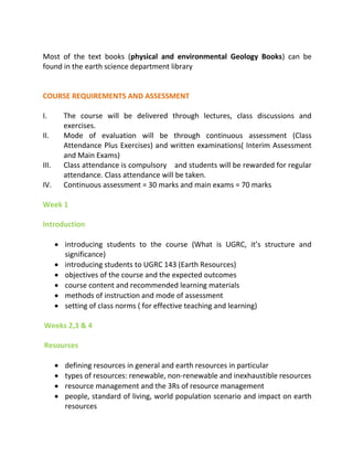 Most of the text books (physical and environmental Geology Books) can be
found in the earth science department library
COURSE REQUIREMENTS AND ASSESSMENT
I. The course will be delivered through lectures, class discussions and
exercises.
II. Mode of evaluation will be through continuous assessment (Class
Attendance Plus Exercises) and written examinations( Interim Assessment
and Main Exams)
III. Class attendance is compulsory and students will be rewarded for regular
attendance. Class attendance will be taken.
IV. Continuous assessment = 30 marks and main exams = 70 marks
Week 1
Introduction
 introduci g stude ts to the course (What is UGRC, it’s structure a d
significance)
 introducing students to UGRC 143 (Earth Resources)
 objectives of the course and the expected outcomes
 course content and recommended learning materials
 methods of instruction and mode of assessment
 setting of class norms ( for effective teaching and learning)
Weeks 2,3 & 4
Resources
 defining resources in general and earth resources in particular
 types of resources: renewable, non-renewable and inexhaustible resources
 resource management and the 3Rs of resource management
 people, standard of living, world population scenario and impact on earth
resources
 