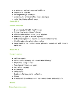  environment and environmental problems
 resources vs. reserves
 defining the major rock types
 explaining the formation of the major rock types
 major classification of rock types
Weeks 5 & 6
Mineral resources
 Elements as building blocks of minerals
 Stating the characteristics of minerals
 Identifying the various formations of minerals
 Explaining the types of mineral deposits
 Differentiating between metallic and non-metallic materials
 Identifying the mineral extraction method
 Understanding the environmental problems associated with mineral
extraction
Weeks 7 & 8
Energy resources
 Defining energy
 Various forms of energy and conservation of energy
 Alternative energy sources
 Nuclei power: fission and fusion
 Hydroelectric power
 Solar energy
 Wind energy
 Geothermal energy and its applications
 Biogas
 Environmental considerations of geo thermal power and limitations
Week 9
Groundwater resources
 