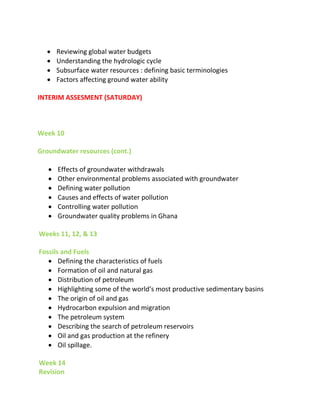  Reviewing global water budgets
 Understanding the hydrologic cycle
 Subsurface water resources : defining basic terminologies
 Factors affecting ground water ability
INTERIM ASSESMENT (SATURDAY)
Week 10
Groundwater resources (cont.)
 Effects of groundwater withdrawals
 Other environmental problems associated with groundwater
 Defining water pollution
 Causes and effects of water pollution
 Controlling water pollution
 Groundwater quality problems in Ghana
Weeks 11, 12, & 13
Fossils and Fuels
 Defining the characteristics of fuels
 Formation of oil and natural gas
 Distribution of petroleum
 Highlighti g so e of the orld’s ost producti e sedi e tary basins
 The origin of oil and gas
 Hydrocarbon expulsion and migration
 The petroleum system
 Describing the search of petroleum reservoirs
 Oil and gas production at the refinery
 Oil spillage.
Week 14
Revision
 