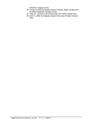 English 2 (ENGL 0205 / ELG 30605) JAN – DEC 2014 15 | P a g eP a g e | 15 of 15
Wadsworth, Cengage Learning
26. Connely, M. (2010) The Sundance Reader: A Rhetoric, Reader, Handbook (4th
ed.) Boston: Wadsworth, Cengage Learning
27. Porter, B.F. (2010)The Voice of Reason New York: Oxford University Press
28. Cioffi, F.L. (2005) The Imaginative Argument New Jersey: Princeton University
Press
 