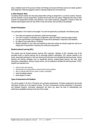 English 2 (ENGL 0205 / ELG 30605) JAN – DEC 2014 5 | P a g eP a g e | 5 of 15
keep a detailed record of the sources of ideas and findings and ensure that these sources are clearly quoted in
their assignment. Note that plagiarism refers to materials obtained from the Internet too.
b. Other Students’ Work
Circulating relevant articles and discussing ideas before writing an assignment is a common practice. However,
with the exception of group assignments, students should write their own papers. Plagiarising the work of other
students into assignments includes using identical or very similar sentences, paragraphs or sections. When two
students submit papers which are very similar in tone and content, both are likely to be penalised.
Student Participation
Your participation in the module is encouraged. You have the opportunity to participate in the following ways:
 Your ideas and questions are welcomed, valued and encouraged.
 Your input is sought to understand your perspectives, ideas and needs in planning subject revision.
 You have opportunities to give feedback and issues will be addressed in response to that feedback.
 Do reflect on your performance in Portfolios.
 Student evaluation on your views and experiences about the module are actively sought and used as an
integral part of improvement in teaching and continuous improvement.
Student-centered Learning (SCL)
The module uses the Student-centered Learning (SCL) approach. Utilization of SCL embodies most of the
principles known to improve learning and to encourage student’s participation. SCL requires students to be
active, responsible participants in their own learning and instructors are to facilitate the learning process. Various
teaching and learning strategies such as experiential learning, problem-based learning, site visits, group
discussions, presentations, working in group and etc. can be employed to facilitate the learning process. In SCL,
students are expected to be:
 active in their own learning;
 self-directed to be responsible to enhance their learning abilities;
 able to cultivate skills that are useful in today’s workplace;
 active knowledge seekers;
 active players in a team.
Types of Assessment and Feedback
You will be graded in the form of formative and summative assessments. Formative assessments will provide
information to guide you in the research process. This form of assessment involves participation in discussions
and feedback sessions. Summative assessment will inform you about the level of understanding and
performance capabilities achieved at the end of the module.
 
