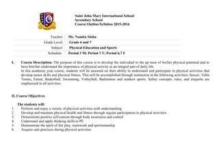Saint John Mary International School
Secondary School
Course Outline/Syllabus 2015-2016
Teacher: Ms. Namita Sinha
Grade Level: Grade 6 and 7
Subject: Physical Education and Sports
Schedule: Period 3 M; Period 3 T; Period 6,7 F
I. Course Description: The purpose of this course is to develop the individual to the up most of his/her physical potential and to
have him/her understand the importance of physical activity as an integral part of daily life.
In this academic year course, students will be assessed on their ability to understand and participate in physical activities that
develop motor skills and physical fitness. This will be accomplished through instruction in the following activities: Soccer, Table
Tennis, Futsal, Basketball, Swimming, Volleyball, Badminton and outdoor sports. Safety concepts, rules, and etiquette are
emphasized in all activities.
II. Course Objectives
The students will:
1. Perform and enjoy a variety of physical activities with understanding
2. Develop and maintain physical health and fitness through regular participation in physical activities
3. Demonstrate positive self-esteem through body awareness and control
4. Understand and apply thinking skills to PE
5. Demonstrate the spirit of fair play, teamwork and sportsmanship
6. Acquire safe practices during physical activities
 