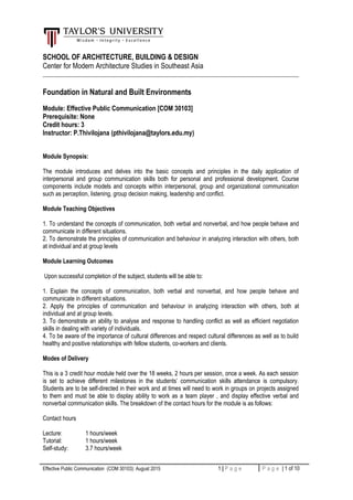 SCHOOL OF ARCHITECTURE, BUILDING & DESIGN
Center for Modern Architecture Studies in Southeast Asia
______________________________________________________________________________________
Foundation in Natural and Built Environments
Module: Effective Public Communication [COM 30103]
Prerequisite: None
Credit hours: 3
Instructor: P.Thivilojana (pthivilojana@taylors.edu.my)
Module Synopsis:
The module introduces and delves into the basic concepts and principles in the daily application of
interpersonal and group communication skills both for personal and professional development. Course
components include models and concepts within interpersonal, group and organizational communication
such as perception, listening, group decision making, leadership and conflict.
Module Teaching Objectives
1. To understand the concepts of communication, both verbal and nonverbal, and how people behave and
communicate in different situations.
2. To demonstrate the principles of communication and behaviour in analyzing interaction with others, both
at individual and at group levels
Module Learning Outcomes
Upon successful completion of the subject, students will be able to:
1. Explain the concepts of communication, both verbal and nonverbal, and how people behave and
communicate in different situations.
2. Apply the principles of communication and behaviour in analyzing interaction with others, both at
individual and at group levels.
3. To demonstrate an ability to analyse and response to handling conflict as well as efficient negotiation
skills in dealing with variety of individuals.
4. To be aware of the importance of cultural differences and respect cultural differences as well as to build
healthy and positive relationships with fellow students, co-workers and clients.
Modes of Delivery
This is a 3 credit hour module held over the 18 weeks, 2 hours per session, once a week. As each session
is set to achieve different milestones in the students’ communication skills attendance is compulsory.
Students are to be self-directed in their work and at times will need to work in groups on projects assigned
to them and must be able to display ability to work as a team player , and display effective verbal and
nonverbal communication skills. The breakdown of the contact hours for the module is as follows:
Contact hours
Lecture: 1 hours/week
Tutorial: 1 hours/week
Self-study: 3.7 hours/week
Effective Public Communication (COM 30103): August 2015 1 | P a g e P a g e | 1 of 10
 