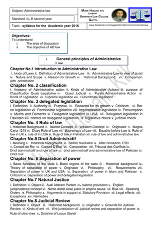 Chapter No.1 Introduction to Administrative Law
i. kinds of Laws ii. Definition of Administrative Law iii. Administrative Law in view of Jurist
iv. Nature and Scope v. Reason for Growth vi. Historical Background vii. Comparison
with constitution.
Chapter No. 2 classification
i. Anatomy of Administrative action ii. Kinds of Administrative Actions iii. purpose of
Classification Quasi Legislative iv. Quasi Judicial v. Purely Administrative Action vi.
Kinds of Legislation vii. Supreme legislation viii. Subordinate legislation
Chapter No. 3 delegated legislation
i. Definition ii. Authority iii. Purpose iv. Reasons for its growth v. Criticism vi. Bar
on legislation vii. Permissible legislation viii. Impermissible legislation ix. Presumption
x. Merits and Demerits xi. Delegated legislation in USA xii. Delegated legislation in
Pakistan xiii. control on delegated legislation .ix. legislative check x. judicial check .
Chapter No. 4 Rule of law
i. Historical Background ii. Islamic Concept iii. Western Concept iv. Originator v. Magna
Carta 1215 vi. Dicey Rule of Law vii. Supremacy of Law viii. Equality before Law ix. Rule of
law in UK x. rule of in USA xi. Rule of law in Pakistan xii. rule of law and administrative law
Chapter No.5 Droit Administratif
i. Meaning ii. Historical background iii. Before revolution iv After revolution 1789
v. Conseil de Roi vi. Conseil D’Etat vii. Composition viii. Tribunal des Conflicts ix.
Driot administratif and rule of law x. driot administratif and administrative law of Pakistan xi.
Driot civil
Chapter No. 6 Separation of power
i. Basic functions of the state ii. Basic organs of the state iii . Historical background iv.
Theory of separation of power v. Originator vi. Philosophy vii. Requirements viii.
Separation of power in UK and USA ix. Separation of power in Islam and Pakistan x.
Criticism xi. Separation of power and delegated legislation.
Chapter No.7 Natural Justice
i. Definition ii. Object iii. Audi Alteram Partem iv. Islamic provisions v. English
jurisprudence concept vi. Nemo debet esse judex in propria causa vii. Bias viii. Speaking
Orders ix. Philosophy x. Arguments in support xi. Statutory Provision xii. Legal effects xiii.
Exceptions xiv. Remedies .
Chapter No.8 Judicial Review
i. Definition ii. Object iii. Historical background iv. originator v. Grounds for Judicial
Review vi. Kinds of writ vii. Writ jurisdiction viii .judicial review and separation of power ix.
Rule of ultra vires x. Doctrine of Locus Standi
Subject: Administrative law
Standard :LL.B second year
Topic : syllabus for the Academic year 2016
MUNIR HUSSAIN KTK
Lecturer
UNIVERSITY LAW COLLEGE
QUETTA
www.facebook.com/pages/Corridor-to-Commercial-Law
Objectives:
To understand
i. The area of discussion
ii. The objective of AD law
i. General principles of Administrative
Law
 