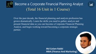 Become a Corporate Financial Planning Analyst
Over the past decade, the financial planning and analysis profession has
grown dramatically. Learn the skills you need to gather, analyze and
present financial data so you can become a Corporate Financial Planning
Analyst, and begin working toward becoming a corporate strategic
partner.
(Total 16 Unit in 1 Course)
Md Golam Rabbi
MBA (Finance And Marketing)
 
