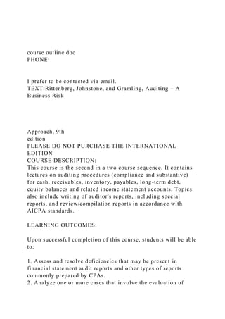 course outline.doc
PHONE:
I prefer to be contacted via email.
TEXT:Rittenberg, Johnstone, and Gramling, Auditing – A
Business Risk
Approach, 9th
edition
PLEASE DO NOT PURCHASE THE INTERNATIONAL
EDITION
COURSE DESCRIPTION:
This course is the second in a two course sequence. It contains
lectures on auditing procedures (compliance and substantive)
for cash, receivables, inventory, payables, long-term debt,
equity balances and related income statement accounts. Topics
also include writing of auditor's reports, including special
reports, and review/compilation reports in accordance with
AICPA standards.
LEARNING OUTCOMES:
Upon successful completion of this course, students will be able
to:
1. Assess and resolve deficiencies that may be present in
financial statement audit reports and other types of reports
commonly prepared by CPAs.
2. Analyze one or more cases that involve the evaluation of
 