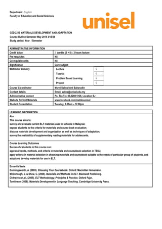 Department: English
Faculty of Education and Social Sciences
CED 2213 MATERIALS DEVELOPMENT AND ADAPTATION
Course Outline Semester May 2014 3/13/34
Study period: Year / Semester
ADMINISTRATIVE INFORMATION
Credit Value 3 credits (3 + 0) : 3 hours lecture
Pre-requisites Nil.
Co-requisite units Nil
Significance Core subject
Method of Delivery
Course Co-ordinator Murni Salina binti Saharudin
Contact details Email, salina@unisel.edu.my
Administrative contact Pn. Zila Tel. 03-3280 5126, Location BJ
Website for Unit Materials www.facebook.com/matdevunisel
Student Consultation Tuesday, 9.00am – 12.00pm
LEARNING INFORMATION
Aim
This course aims to:
survey and evaluate current ELT materials used in schools in Malaysia;
expose students to the criteria for materials and course book evaluation;
discuss materials development and organization as well as techniques of adaptation;
survey the availability of supplementary reading materials for adolescents.
Course Learning Outcomes
Successful students in this course can:
appraise trends, methods, and criteria in materials and coursebook selection in TESL;
apply criteria in material selection in choosing materials and coursebook suitable to the needs of particular group of students, and
adapt and develop materials for use in ELT.
Essential texts
Cunningsworth, A. (2005). Choosing Your Coursebook. Oxford: Macmillan Heinemann.
McDonough, J. & Shaw, C. (2008). Materials and Methods in ELT. Blackwell Publishing.
Chitravelu et.al., (2005). ELT Methodology: Principles & Practice. Oxford Fajar.
Tomlinson (2008). Materials Development in Language Teaching. Cambridge University Press.
Lecture √
Tutorial √
Problem Based Learning √
Project √
 