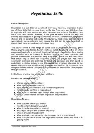 Course Outline - Negotiation Skills Leoron
Negotiation Skills
Course Description:
Negotiation is a skill that we use almost every day. However, negotiation is also
one of those skills that everyone learns on the job. From early age, kids learn how
to negotiate with their parents over what they want and enhance this skill as they
learn from their success. However, as we grow we seem to lose that skill and
become less successful in getting exactly what we want. Somehow our perspective
changes and we develop bad habits. Unfortunately, most people are not trained
systematically on negotiations even though this skill can be quite beneficial to
them in both their personal and professional lives.
This course covers a wide range of topics such as negotiation strategy, game
theory, psychological tactics, human emotional states, bargaining and so on which
prepares delegates for a variety of situations that require negotiation. Case studies
and scenarios such as business to business negotiations, sales scenarios and
product presentations are provided along with slides, animations and illustrations
that better help to show how bargaining tactics are played out. Real world
negotiation examples are examined in detail and delegates are then asked to
participate in similar setups to use the negotiation principles discussed in the
course. Comprehensive step-by-step instructions are provided for trainers to help
delegates understand the core principles of negotiation and monitor their progress
through exercises.
In this highly practical course delegates will learn:
Introduction to Negotiation
 Why do you need to negotiate?
 What types of negotiations exist?
 What are the characteristics of a confident negotiator?
 How to handle conflicts in negotiations?
 What steps do you need to go through when negotiating?
 What is the difference between negotiation and persuasion?
Negotiation Strategy
 What outcome should you aim for?
 How to perform Outcome Analysis?
 What is the best negotiation strategy?
 Should you bargain over positions explicitly?
 What is principled negotiation?
 What strategies can you use to take the upper hand in negotiations?
 What can you do to move the negotiation forward when you think it is
getting stuck?
 