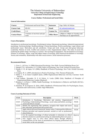 1
The Islamia University of Bahawalpur
University College of Engineering & Technology
Department of Electronic Engineering
Course Outline: Professional and Social Ethics
General Information:
Course: Professional and Social Ethics Instructor Engr. Hafiz Ali Sufyan
Course Code HS-361 Email ali_sufyan@ymail.com
Credit Hours 2+0 Contact No. 0333-5009300
Contact Hours
2 lectures of one hour each per
week
Office Hours
1:00pm to 3:00pm on Tuesdays and
Thursdays (or by appointment)
Course Description:
Introduction to professional psychology. Psychological testing. Educational psychology. Industrial/organizational
psychology. Social psychology. Health psychology. Clinical psychology. Positive psychology. Legal, ethical, and
professional issues. Motivation and job satisfaction. Group and work. Group and inter-group behaviour.
Leadership. Patterns of work. Conflict and consent in work. Organizational culture. The study of social life.
Exploring the global village. Sociology as a science. The sociological imagination. The development of sociology.
Pioneers of sociology. Nature, scope and subject matter of sociology. Brief historical development of sociology.
Society and community. Relationship with other social sciences. Social interaction processes.
Recommended Books:
1. Crow, L., & Crow, A. (2000) Educational Psychology, New Delhi: Eurosia Publishing House Ltd.
2. Spiegel, P. K., & Koocher, G. P. (1998), Ethics in Psychology, New York: Oxford University Press
3. Snyder, C. R., & Lopes, S.J. (2000), Handbook of Positive Psychology, New York: Oxford University
Press.
4. Compton, W. C. (2005), Introduction to Positive Psychology, USA, Thomson Wadsworth.
5. Debra, L. N. & James Compbell Quick, (2000) Organizational Behaviour (3rd Ed), Cincinnat: South
Western.
6. Fred Luthans, Alexander, D. S. & Edwin, A. Locke (2000) (Eds), Handbook of Principles of
Organizational Behaviour, London: Blackwell.
7. Brannon, L. & Reist, J. (2000), Health Psychology: An Introduction to Behavior and Health (4th Ed.),
USA Wadsworth.
8. Donohue, W. & Ferguson, K. (Eds), (2003), Handbook of Professional Ethics for Psychologists; Issues,
Questions and Controversies, London: Sage Publications.
Course Learning Outcomes (CLOs):
CLOs Description PLOs
CLO1
Introduction to Psychology, Motivation and emotion, Organizational
Psychology, Understanding of Sociology, social values and beliefs, sociology
,moral and ethical concepts
PLO6
CLO2 Identify the engineering ethic problems, recognize their impact and assess
their individual, professional and societal roles.
PLO6
CLO3
Apply ethical and moral framework, human values, Understand the difference
between prevalent and required personal, societal as well as professional
ethical behavior.
PLO8
CLO4
Use the acquired knowledge of ethical principles to determine an ethical
dilemma situation in a professional setting, by understanding their root causes.
Also suggest ways to solve those ethical lapses through effective
communication (in the form of presentations) by keeping professional and
social ethics as the core principle.
PLO 10
 