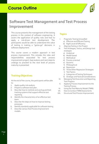 Page
1
Course Outline
SoftwareTest Management andTest Process
Improvement
This course presents the management of the testing
process in the context of software engineering. It
covers the application of quality risks and how to
apply a risk-driven test development. The
participants would be able to understand the value
of testing in making a “go/no-go” decisions in
software deployment.
This course covers a modern approach in test
process improvement. This includes the roles and
responsibilities associated for test process
improvement project. Gap analysis and next steps to
undergo to proceed to the next level of process
maturity is presented.
Training Objectives
At the end of the course, the participants will be able
to:
1. Apply quality risk analysis.
2. Prepare a software test plan.
3. Describe how to institute and use bug and test
tracking systems that support eﬀective test
reporting.
4. Identify the characteristics of an eﬀective test
team.
5. Describe the steps on how to improve testing
processes.
6. Identify standards applicable for software testing
7. Describe variousTest Process Improvement
models.
Topics
I. PragmaticTesting Unravelled
a) Eﬀective and EﬃcientTesting
b) Right Level of Eﬃciency
II. AligningTesting in the Project
III. Test Strategies,Tactics, and Design test
strategies
a) Analytical
b) Model-based
c) Methodical
d) Process-oriented
e) Dynamic
f) Philosophical
g) Regression
h) Three Other Regression Strategies
i) TestTactics
j) Categories ofTestingTechniques
k) Strategic andTactical Considerations
IV. ManagingTest Execution and Reporting
Test Progress
V. Applying Process Improvement to the
Testing Process
VI. Using theTest Maturity Model (TMM)
VII. How to ConductTMM Assessments
VIII. StructuredTest Process Improvement
 