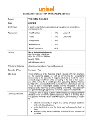 CENTRE OF FOUNDATION AND GENERAL STUDIES
Subject TECHNICAL ENGLISH II
Code ZES 1243
Credit hours 3 credit hours : lectures, discussions, group/pair work, presentation,
exercises and etc.
Assessment Test 1 (online) : 10% - Lecture 7
Test 2 : 10% - Lecture 13
Assignments : 20%
Presentations : 20%
Final Examination : 40%
Lecturer Murni Salina binti Saharudin
Dip Electrn Eng UTM M’sia,
B.Sc. Ed. (TESL) UTM M’sia
Level 1, FESS
salina@unisel.edu.my
Website for Materials elearning.unisel.edu.my / www.slideshare.net
Semester & Year Semester / Year
Objectives This is a follow-up of the Technical English I subject with more emphasis
on the academic aspect as well as introducing the occupational
components to the students. It prepares students to meet the various
demands required of them while completing in the field of their studies
and while hunting for a suitable job after graduating. Strategy Training
(LHTL) will be incorporated in the course to train autonomous learners.
There will still be meaningful practice and the integration of the four
language skills - listening, speaking, reading and writing - with vocabulary
and grammar through appropriate academic & occupational contexts.
Learning Outcomes
This course aims to equip students with the necessary language skills for
effective social & business communication as well as in meeting future
occupational demands. By the end of the course, students should be able
to:
• interact competently in English in a variety of social, academic
and work-place situations;
• understands text beyond the literal level and respond critically to
them;
• write accurately and appropriately for academic and occupational
purposes.
 