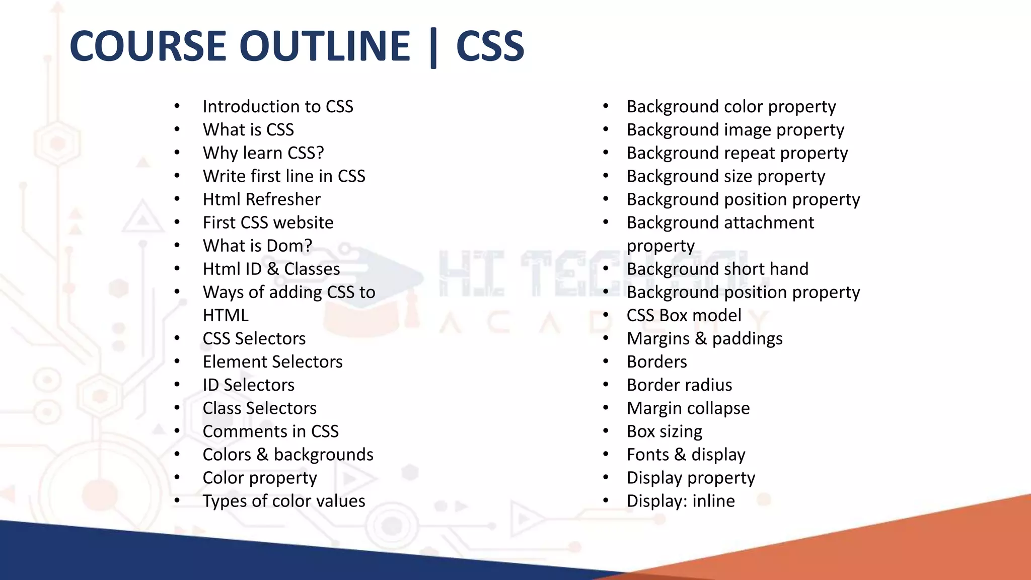 COURSE OUTLINE | CSS
• Introduction to CSS
• What is CSS
• Why learn CSS?
• Write first line in CSS
• Html Refresher
• First CSS website
• What is Dom?
• Html ID & Classes
• Ways of adding CSS to
HTML
• CSS Selectors
• Element Selectors
• ID Selectors
• Class Selectors
• Comments in CSS
• Colors & backgrounds
• Color property
• Types of color values
• Background color property
• Background image property
• Background repeat property
• Background size property
• Background position property
• Background attachment
property
• Background short hand
• Background position property
• CSS Box model
• Margins & paddings
• Borders
• Border radius
• Margin collapse
• Box sizing
• Fonts & display
• Display property
• Display: inline
 