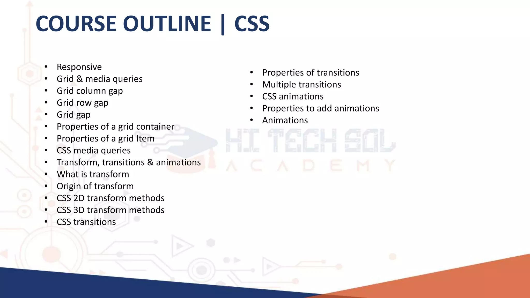 COURSE OUTLINE | CSS
• Responsive
• Grid & media queries
• Grid column gap
• Grid row gap
• Grid gap
• Properties of a grid container
• Properties of a grid Item
• CSS media queries
• Transform, transitions & animations
• What is transform
• Origin of transform
• CSS 2D transform methods
• CSS 3D transform methods
• CSS transitions
• Properties of transitions
• Multiple transitions
• CSS animations
• Properties to add animations
• Animations
 
