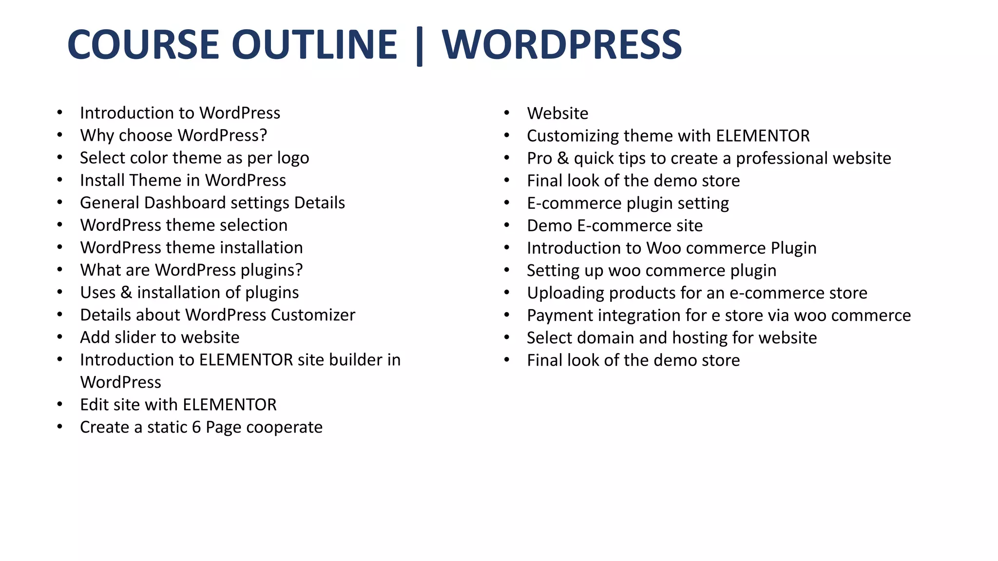 COURSE OUTLINE | WORDPRESS
• Introduction to WordPress
• Why choose WordPress?
• Select color theme as per logo
• Install Theme in WordPress
• General Dashboard settings Details
• WordPress theme selection
• WordPress theme installation
• What are WordPress plugins?
• Uses & installation of plugins
• Details about WordPress Customizer
• Add slider to website
• Introduction to ELEMENTOR site builder in
WordPress
• Edit site with ELEMENTOR
• Create a static 6 Page cooperate
• Website
• Customizing theme with ELEMENTOR
• Pro & quick tips to create a professional website
• Final look of the demo store
• E-commerce plugin setting
• Demo E-commerce site
• Introduction to Woo commerce Plugin
• Setting up woo commerce plugin
• Uploading products for an e-commerce store
• Payment integration for e store via woo commerce
• Select domain and hosting for website
• Final look of the demo store
 