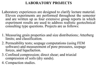 LABORATORY PROJECTS   Laboratory experiences are designed to clarify lecture material. Eleven experiments are performed throughout the semester and are written up as four extensive group reports in which experiment results are used to address realistic geotechnical consulting type questions. Projects are as follows:  1. Measuring grain properties and size distributions; Atterberg limits; and classification.  2. Permeability tests; seepage computations (using FEM software) and measurement of pore pressures, seepage forces, and liquefaction. 3. Confined compression; direct shear; and triaxial compression of soils (dry sands).  4. Compaction studies.  