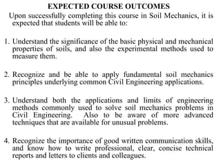 EXPECTED COURSE OUTCOMES Upon successfully completing this course in Soil Mechanics, it is expected that students will be able to: 1. Understand the significance of the basic physical and mechanical properties of soils, and also the experimental methods used to measure them.    2. Recognize and be able to apply fundamental soil mechanics principles underlying common Civil Engineering applications.   3. Understand both the applications and limits of engineering methods commonly used to solve soil mechanics problems in Civil Engineering.  Also to be aware of more advanced techniques that are available for unusual problems.   4. Recognize the importance of good written communication skills, and know how to write professional, clear, concise technical reports and letters to clients and colleagues. 