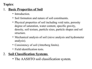 Topics : 1.   Basic Properties of Soil Introduction. Soil formation and nature of soil constituents. Physical properties of soil including void ratio, porosity degree of saturation, water content, specific gravity, density, soil texture, particle sizes, particle shapes and sol structure. Mechanical analysis of soil (sieve analysis and hydrometer analysis). Consistency of soil (Atterberg limits). Field identification tests. 2.   Soil Classification Systems  The AASHTO soil classification system. 