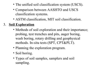 The unified soil classification system (USCS). Comparison between AASHTO and USCS classification systems. ASTM classification, MIT soil classification. 3.  Soil Exploration Methods of soil exploration and their importance; probing, test trenches and pits, auger boring, wash boring, rotary drilling and geophysical methods. In-situ tests (SPT, CPT&PLT). Planning the exploration program. Soil boring. Types of soil samples, samplers and soil sampling. 