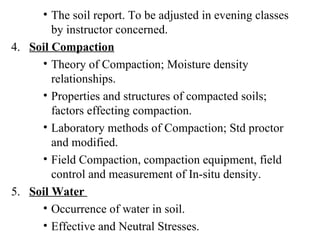 The soil report. To be adjusted in evening classes by instructor concerned.   4.  Soil Compaction Theory of Compaction; Moisture density relationships. Properties and structures of compacted soils; factors effecting compaction. Laboratory methods of Compaction; Std proctor and modified. Field Compaction, compaction equipment, field control and measurement of In-situ density. 5.  Soil Water  Occurrence of water in soil. Effective and Neutral Stresses. 