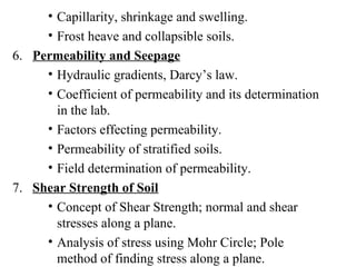 Capillarity, shrinkage and swelling. Frost heave and collapsible soils. 6.  Permeability and Seepage Hydraulic gradients, Darcy’s law. Coefficient of permeability and its determination in the lab. Factors effecting permeability. Permeability of stratified soils. Field determination of permeability. 7.  Shear Strength of Soil Concept of Shear Strength; normal and shear stresses along a plane. Analysis of stress using Mohr Circle; Pole method of finding stress along a plane.  