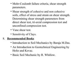 Mohr-Coulomb failure criteria, shear strength parameters. Shear strength of cohesive and non cohesive soils, effect of stress and strain on shear strength. Determining shear strength parameters from direct shear test, tri-axial compression test and unconfined compression test. Vane shear test. Sensitivity of Clays. 8.  Recommended Books Introduction to Soil Mechanics by Baraja M.Das. An Introduction to Geotechnical Engineering by Holtz and Kovac. Basic Soil Mechanic by R. Whitlow. 