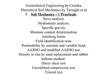 Geotechnical Engineering by Cernika. Theoretical Soil Mechanics by Terzaghi et al. 9.  Soil Mechanics – 1 Practicals Sieve analysis. Hydrometer analysis. Specific gravity. Moisture content determination. Atterberg limits. Field identification tests. Permeability by constant and variable head. AASHO and modified AASHO test. Density in situ by sand replacement and rubber  balloon method.  Direct shear test. Unconfined compression test. Triaxial test. 