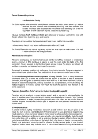 General Rules and Regulations
Late Submission Penalty
The School imposes a late submission penalty for work submitted late without a valid reason e.g. a medical
certificate. Any work submitted after the deadline (which may have been extended) shall
have the percentage grade assigned to the work on face value reduced by 10% for the first
day and 5% for each subsequent day late. A weekend counts as 1 day.
Individual members of staff shall be permitted to grant extensions for assessed work that they have set if
they are satisfied that a student has given good reasons.
Absenteeism at intermediate or final presentations will result in zero mark for that presentation.
Lecturers reserve the right to not accept any late submission after one (1) week.
The Board of Examiners may overrule any penalty imposed and allow the actual mark achieved to be used
if the late submission was for a good reason.
Attendance and Participation
Attendance is compulsory. Any student who arrives late after the first half-hour of class will be considered as
absent. A minimum of 80% attendance is required to pass the module and/or be eligible for the final
examination. You are expected to attend and participate actively in class. The lectures and tutorials will
assist you in expanding your ideas and your research progression.
Students will be assessed based on their performance throughout the semester. Students are expected to
attend and participate actively in class. Class participation is an important component of every module.
Students must attempt all assessment components including Portfolio. Failure to attempt assessment
components worth 20% or more, the student would be required to resubmit or resit an assessment
component, even though the student has achieved more than 50% in the overall assessment. Failure to
attempt all assessment components, including final exam and final presentation, will result in failing the
module irrespective of the marks earned, even though the student has achieved more than 50% in the
overall assessment.
Plagiarism (Excerpt from Taylor’s University Student Handbook 2013, page 59)
Plagiarism, which is an attempt to present another person’s work as your own by not acknowledging the
source, is a serious case of misconduct which is deemed unacceptable by the University. "Work" includes
written materials such as books, journals and magazine articles or other papers and also includes films and
computer programs. The two most common types of plagiarism are from published materials and other
students’ works
a. Published Materials
In general, whenever anything from someone else’s work is used, whether it is an idea, an opinion or the
results of a study or review, a standard system of referencing should be used. Examples of plagiarism may
include a sentence or two, or a table or a diagram from a book or an article used without acknowledgement.
Serious cases of plagiarism can be seen in cases where the entire paper presented by the student is copied
from another book, with an addition of only a sentence or two by the student. While the former can be
treated as a simple failure to cite references, the latter is likely to be viewed as cheating in an examination.
Though most assignments require the need for reference to other peoples’ works, in order to avoid
plagiarism, students should keep a detailed record of the sources of ideas and findings and ensure that
Effective Public Communication (COM 30103): August 2015 4 | P a g e P a g e | 4 of 10
 