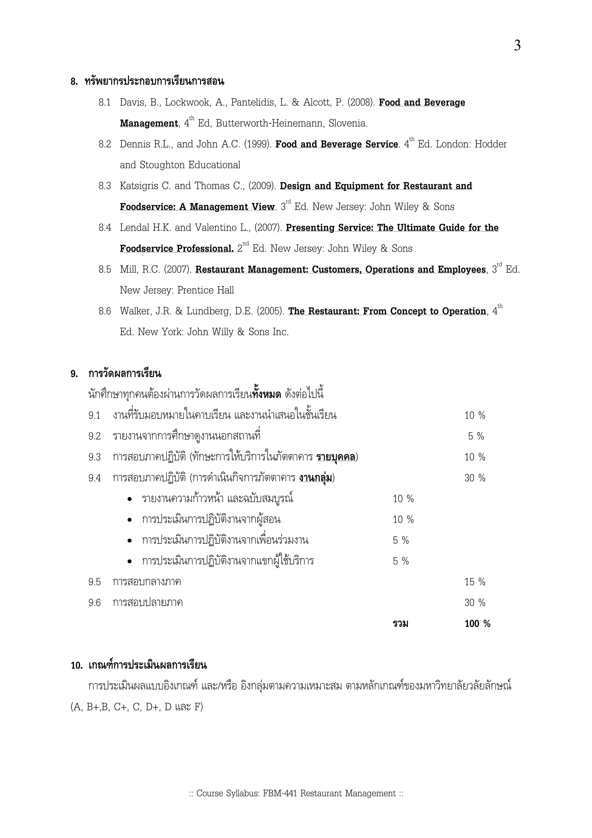 3

8.           ก        ก ก          ก
       8.1       Davis, B., Lockwook, A., Pantelidis, L. & Alcott, P. (2008). Food and Beverage
                 Management, 4th Ed, Butterworth-Heinemann, Slovenia.
       8.2       Dennis R.L., and John A.C. (1999). Food and Beverage Service. 4th Ed. London: Hodder
                 and Stoughton Educational
       8.3       Katsigris C. and Thomas C., (2009). Design and Equipment for Restaurant and
                 Foodservice: A Management View. 3rd Ed. New Jersey: John Wiley & Sons
       8.4       Lendal H.K. and Valentino L., (2007). Presenting Service: The Ultimate Guide for the
                 Foodservice Professional. 2nd Ed. New Jersey: John Wiley & Sons
       8.5       Mill, R.C. (2007). Restaurant Management: Customers, Operations and Employees, 3rd Ed.
                 New Jersey: Prentice Hall
       8.6       Walker, J.R. & Lundberg, D.E. (2005). The Restaurant: From Concept to Operation, 4th
                 Ed. New York: John Willy & Sons Inc.

9. ก       ก
       กก ก               F   F ก          ก                   F
     9.1                                                                                    10 %
     9.2                  กก ก                 ก                                             5%
     9.3 ก                          (ก ก F ก                                )               10 %
     9.4 ก                          (ก    กก          กF)                                   30 %
                  •                  กF F          F                                 10 %
                  •   ก             ก        กF                                      10 %
                  •   ก             ก        ก   F                                   5%
                  •   ก             ก        ก กF F ก                                5%
     9.5 ก            ก                                                                     15 %
     9.6 ก                                                                                  30 %
                                                                                            100 %

10. ก Fก              ก
    ก                  ก F /                       กF                           กก F               ก F
(A, B+,B, C+, C, D+, D F)




                                    :: Course Syllabus: FBM-441 Restaurant Management ::
 