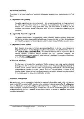Assessment Components
This module will be graded in the form of coursework. It consists of two assignments, one portfolio and the Final
Exam
1. Assignment 1 – Essay Writing
You will be required to write a coherent university – style compare-contrast essay by choosing between
two different genres of films, which will be provided to you at a later date. The essay should cover
between 800 – 1000 words. The purpose of this essay is to allow students to effectively note the
similarities and differences between these genres of film, and how it can be explored where language is
concerned.
2. Assignment 2 – Research Assignment
The research assignment is a group essay that is linked to a subject related to topics that students are
studying this semester. Students will be guided through the assignment after they have identified a topic
and through the preparation of research questions, interviews and drafts until the final product is sent in.
3. Assignment 3 – Online Portfolio
Each student is to develop an e-Portfolio, a web-based portfolio in the form of a personal academic
blog. The e-Portfolio is developed progressively for all modules taken throughout Semesters 1 and 2,
and YOU MUST PASS THIS COMPONENT. The portfolio must encapsulate the acquisition of Module
Learning Outcome, Programme Learning Outcomes and Taylor’s Graduate Capabilities, and
showcases the distinctiveness and identity of the student as a graduate of the programme. Submission
of the E-Portfolio is COMPULSORY.
4. Final Exam (Individual)
The final exam will consist of two components. The first component is a critical reading and critical
thinking section while the second component is an essay section. The critical reading tests the ability of
students to skim, scan and read an unseen passage critically and analytically. The critical thinking
questions will test the ability of students to identify and correct rhetorical fallacies. The essay section
tests the ability of students to write argumentative essays on a range of topics that have been covered
in this module as well as various other modules this semester.
Submission of Assignments
ALL assignments must be completed and submitted to receive a final completion grade in this unit. When an
assignment is NOT completed or NOT submitted on the due date, a final grade showing Fail (F) will be given.
However, if the student can provide valid grounds for not submitting the assignment on the due date (authentic
medical conditions), consideration will be given to said student. The lecturer reserves the right to NOT accept
work submitted more than one (1) week late. All assignments given by the lecturer are mandatory and must be
completed by the student.
English 2 (ENGL 0205 / ELG 30605) JAN – DEC 2014
7 | P a g e
P a g e | 7 of 15
 