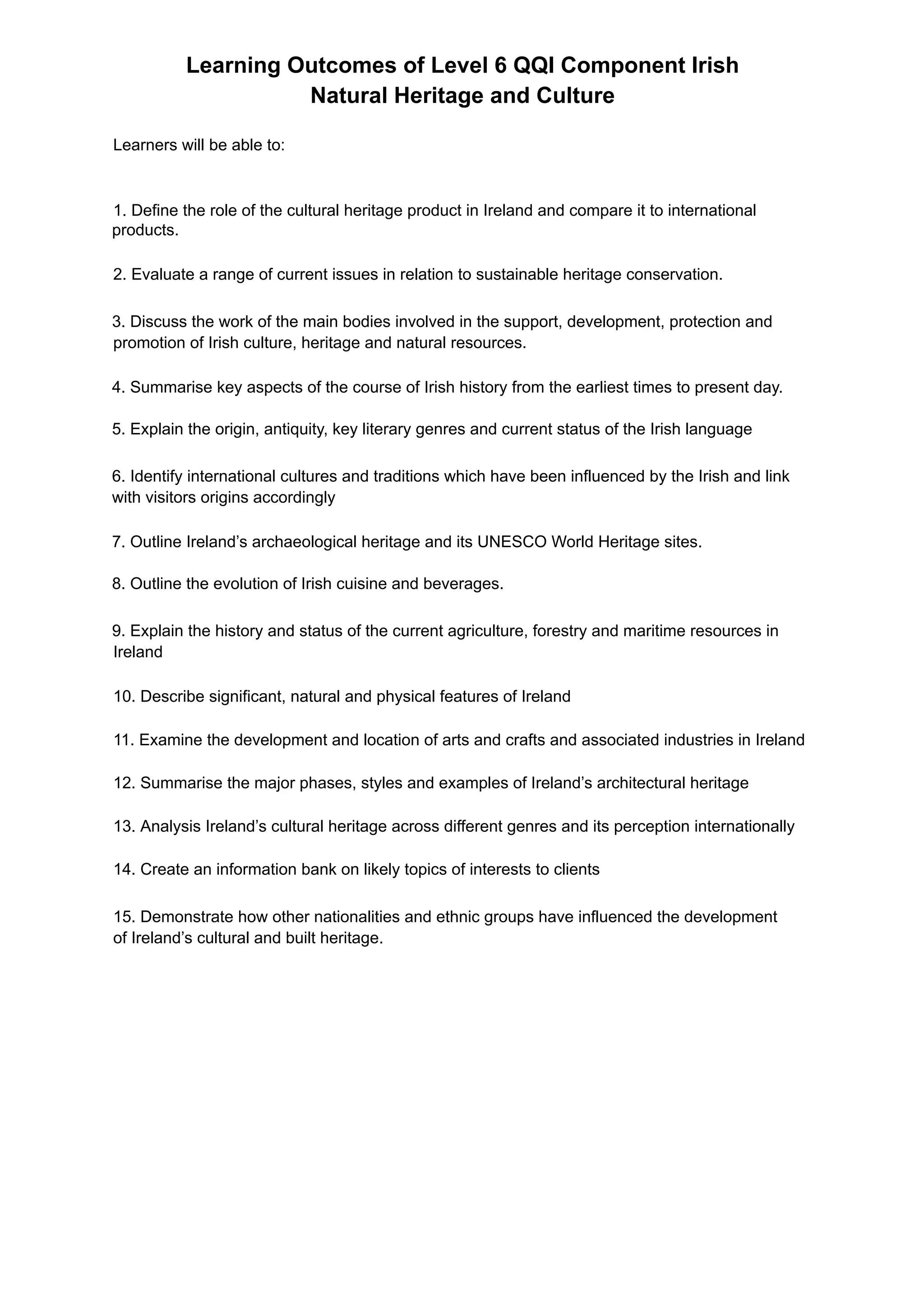Learning Outcomes of Level 6 QQI Component Irish
Natural Heritage and Culture
Learners will be able to:
1. Define the role of the cultural heritage product in Ireland and compare it to international
products.
2. Evaluate a range of current issues in relation to sustainable heritage conservation.
3. Discuss the work of the main bodies involved in the support, development, protection and
promotion of Irish culture, heritage and natural resources.
4. Summarise key aspects of the course of Irish history from the earliest times to present day.
5. Explain the origin, antiquity, key literary genres and current status of the Irish language
6. Identify international cultures and traditions which have been influenced by the Irish and link
with visitors origins accordingly
7. Outline Ireland’s archaeological heritage and its UNESCO World Heritage sites.
8. Outline the evolution of Irish cuisine and beverages.
9. Explain the history and status of the current agriculture, forestry and maritime resources in
Ireland
10. Describe significant, natural and physical features of Ireland
11. Examine the development and location of arts and crafts and associated industries in Ireland
12. Summarise the major phases, styles and examples of Ireland’s architectural heritage
13. Analysis Ireland’s cultural heritage across different genres and its perception internationally
14. Create an information bank on likely topics of interests to clients
15. Demonstrate how other nationalities and ethnic groups have influenced the development
of Ireland’s cultural and built heritage.
 