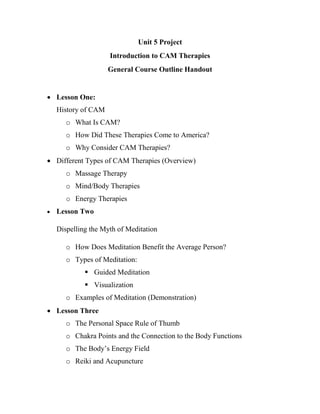 Unit 5 Project
Introduction to CAM Therapies
General Course Outline Handout
 Lesson One:
History of CAM
o What Is CAM?
o How Did These Therapies Come to America?
o Why Consider CAM Therapies?
 Different Types of CAM Therapies (Overview)
o Massage Therapy
o Mind/Body Therapies
o Energy Therapies
 Lesson Two
Dispelling the Myth of Meditation
o How Does Meditation Benefit the Average Person?
o Types of Meditation:
 Guided Meditation
 Visualization
o Examples of Meditation (Demonstration)
 Lesson Three
o The Personal Space Rule of Thumb
o Chakra Points and the Connection to the Body Functions
o The Body’s Energy Field
o Reiki and Acupuncture
 