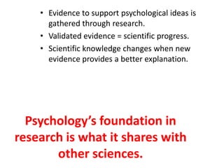 • Evidence to support psychological ideas is
      gathered through research.
    • Validated evidence = scientific progress.
    • Scientific knowledge changes when new
      evidence provides a better explanation.




  Psychology’s foundation in
research is what it shares with
       other sciences.
 