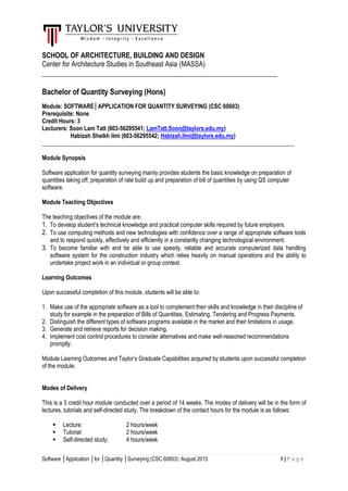 Software │Application │for │Quantity │Surveying (CSC 60603): August 2015 1 | P a g e
SCHOOL OF ARCHITECTURE, BUILDING AND DESIGN
Center for Architecture Studies in Southeast Asia (MASSA)
_______________________________________________________________
Bachelor of Quantity Surveying (Hons)
Module: SOFTWARE│APPLICATION FOR QUANTITY SURVEYING (CSC 60603)
Prerequisite: None
Credit Hours: 3
Lecturers: Soon Lam Tatt (603-56295541; LamTatt.Soon@taylors.edu.my)
Habizah Sheikh ilmi (603-56295542; Habizah.Ilmi@taylors.edu.my)
______________________________________________________________________________________
Module Synopsis
Software application for quantity surveying mainly provides students the basic knowledge on preparation of
quantities taking off, preparation of rate build up and preparation of bill of quantities by using QS computer
software.
Module Teaching Objectives
The teaching objectives of the module are:
1. To develop student’s technical knowledge and practical computer skills required by future employers.
2. To use computing methods and new technologies with confidence over a range of appropriate software tools
and to respond quickly, effectively and efficiently in a constantly changing technological environment.
3. To become familiar with and be able to use speedy, reliable and accurate computerized data handling
software system for the construction industry which relies heavily on manual operations and the ability to
undertake project work in an individual or group context.
Learning Outcomes
Upon successful completion of this module, students will be able to:
1. Make use of the appropriate software as a tool to complement their skills and knowledge in their discipline of
study for example in the preparation of Bills of Quantities, Estimating, Tendering and Progress Payments.
2. Distinguish the different types of software programs available in the market and their limitations in usage.
3. Generate and retrieve reports for decision making.
4. Implement cost control procedures to consider alternatives and make well-reasoned recommendations
promptly.
Module Learning Outcomes and Taylor’s Graduate Capabilities acquired by students upon successful completion
of the module.
Modes of Delivery
This is a 3 credit hour module conducted over a period of 14 weeks. The modes of delivery will be in the form of
lectures, tutorials and self-directed study. The breakdown of the contact hours for the module is as follows:
 Lecture: 2 hours/week
 Tutorial: 2 hours/week
 Self-directed study: 4 hours/week
 