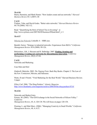 Th 4/10
Ibarra, Herminia, and Mark Hunter. "How leaders create and use networks." Harvard
Business Review 85.1 (2007): 40
T 4/15
Üstüner, Tuba, and David Godes. "Better sales networks." Harvard Business Review
84.7/8 (2006): 102-112.
Read “Quantifying the Role of School Ties in Investing” at
http://www.nytimes.com/2007/06/09/business/09fund.html?_r=1
Th 4/17
Mikolaj Jan Piskorski LinkedIn A – HBR case.
Baraldi, Enrico. "Strategy in industrial networks: Experiences from IKEA." California
Management Review 50.4 (2008): 99-126.
Birkinshaw, J.M., J. Bessant and R. Delbridge. 2007. Finding, forming and
performing: Creating new networks for discontinuous innovation. California
Management Review, 49(3): 67-84.
T 4/22
Networks and Marketing
Case Hale and Dorr
Gladwell, Malcolm. 2002. The Tipping Point. Back Bay Books. Chapter 2: The Law of
the Few: Connectors, Mavens, and Salesmen.
Watts, D and J Peretti. “Viral Marketing for the Real World.” Harvard Business Review.
2 pages
Elliot, Carl. 2006. “The Drug Pushers.” Atlantic Magazine
http://www.theatlantic.com/magazine/archive/2006/04/the-drug-pushers/4714/
Th 4/24
Networks and Market Entry
Ferrary, M. (2003). “The Gift Exchange in the Social Networks of Silicon Valley.”
California
Management Review, 45, 4, 120-138. We will focus on pages 128-138.
Fleming, L. and Matt Marx. (2006). “Managing Creativity in Small Worlds.” California
Management Review, 48, 4, 6-27.

10

 