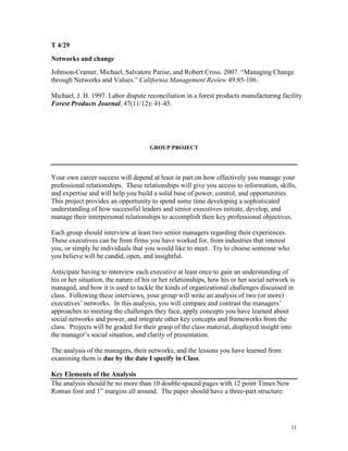 T 4/29
Networks and change
Johnson-Cramer, Michael, Salvatore Parise, and Robert Cross. 2007. “Managing Change
through Networks and Values.” California Management Review 49:85-106.
Michael, J. H. 1997. Labor dispute reconciliation in a forest products manufacturing facility
Forest Products Journal, 47(11/12): 41-45.

GROUP PROJECT

Your own career success will depend at least in part on how effectively you manage your
professional relationships. These relationships will give you access to information, skills,
and expertise and will help you build a solid base of power, control, and opportunities.
This project provides an opportunity to spend some time developing a sophisticated
understanding of how successful leaders and senior executives initiate, develop, and
manage their interpersonal relationships to accomplish their key professional objectives.
Each group should interview at least two senior managers regarding their experiences.
These executives can be from firms you have worked for, from industries that interest
you, or simply be individuals that you would like to meet. Try to choose someone who
you believe will be candid, open, and insightful.
Anticipate having to interview each executive at least once to gain an understanding of
his or her situation, the nature of his or her relationships, how his or her social network is
managed, and how it is used to tackle the kinds of organizational challenges discussed in
class. Following these interviews, your group will write an analysis of two (or more)
executives’ networks. In this analysis, you will compare and contrast the managers’
approaches to meeting the challenges they face, apply concepts you have learned about
social networks and power, and integrate other key concepts and frameworks from the
class. Projects will be graded for their grasp of the class material, displayed insight into
the manager’s social situation, and clarity of presentation.
The analysis of the managers, their networks, and the lessons you have learned from
examining them is due by the date I specify in Class.
Key Elements of the Analysis
The analysis should be no more than 10 double-spaced pages with 12 point Times New
Roman font and 1‖ margins all around. The paper should have a three-part structure:

11

 