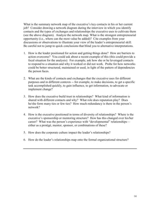 What is the summary network map of the executive’s key contacts in his or her current
job? Consider drawing a network diagram during the interview in which you identify
contacts and the types of exchanges and relationships the executive uses to cultivate them
(see the above diagram). Analyze the network map. What is the strongest entrepreneurial
opportunity (i.e., where can the most value be added)? Cite examples from your
discussions or observations to illustrate your view of the leader’s entrepreneurial skill.
Be careful not to jump to quick conclusions that blind you to alternative interpretations.
1. How is the leader positioned for action and getting things done? How are barriers to
action overcome? You could ask about a recent example of this (this could provide a
focal situation for the analysis): For example, ask how she or he leveraged contacts
to respond to a situation and why it worked or did not work. Probe for how networks
could be better structured, maintained or used, in light of the pattern of dependencies
the person faces.
2. What are the kinds of contacts and exchanges that the executive uses for different
purposes and in different contexts -- for example, to make decisions, to get a specific
task accomplished quickly, to gain influence, to get information, to advocate or
implement change?
3. How does the executive build trust in relationships? What kind of information is
shared with different contacts and why? What role does reputation play? Does
he/she form many ties or few ties? How much redundancy is there in the person’s
network?
4. How is the executive positioned in terms of diversity of relationships? Where is the
executive’s sponsorship or mentoring structure? How has this changed over his/her
career? What was the person’s experience with ―developmental‖ relationships—
either as a protégé, mentor, sponsor, or combinations of these?
5. How does the corporate culture impact the leader’s relationships?
6. How do the leader’s relationships map onto the formal organizational structure?

14

 