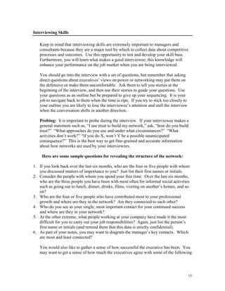 Interviewing Skills
Keep in mind that interviewing skills are extremely important to managers and
consultants because they are a major tool by which to collect data about competitive
processes and outcomes. Use this opportunity to test and develop your skill base.
Furthermore, you will learn what makes a good interviewee; this knowledge will
enhance your performance on the job market when you are being interviewed.
You should go into the interview with a set of questions, but remember that asking
direct questions about executives’ views on power or networking may put them on
the defensive or make them uncomfortable. Ask them to tell you stories at the
beginning of the interview, and then use their stories to guide your questions. Use
your questions as an outline but be prepared to give up your sequencing. It is your
job to navigate back to them when the time is ripe. If you try to stick too closely to
your outline you are likely to lose the interviewee’s attention and stall the interview
when the conversation shifts in another direction.
Probing: It is important to probe during the interview. If your interviewee makes a
general statement such as, ―I use trust to build my network,‖ ask, ―how do you build
trust?‖ ―What approaches do you use and under what circumstances?‖ ―What
activities don’t work?‖ ―If you do X, won’t Y be a possible unanticipated
consequence?‖ This is the best way to get fine-grained and accurate information
about how networks are used by your interviewees.
Here are some sample questions for revealing the structure of the network:
1. If you look back over the last six months, who are the four or five people with whom
you discussed matters of importance to you? Just list their first names or initials.
2. Consider the people with whom you spend your free time. Over the last six months,
who are the three people you have been with most often for informal social activities
such as going out to lunch, dinner, drinks, films, visiting on another’s homes, and so
on?
3. Who are the four or five people who have contributed most to your professional
growth and where are they in the network? Are they connected to each other?
4. Who do you see as your single, most important contact for your continued success
and where are they in your network?
5. At the other extreme, what people working at your company have made it the most
difficult for you to carry out your job responsibilities? Again, just list the person’s
first name or initials (and remind them that this data is strictly confidential).
6. As part of your notes, you may want to diagram the manager’s key contacts. Which
are most and least connected?
You would also like to gather a sense of how successful the executive has been. You
may want to get a sense of how much the executives agree with some of the following

15

 