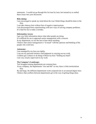 statements. I would not go through this list item by item, but instead try to embed
these issues into your discussion.
Risk taking:
I am encouraged to speak my mind about the way I think things should be done in the
firm.
I can take chances here without fear of negative repercussions.
I am discouraged from experimenting with new ways of solving company problems.
It is fatal for me to make a mistake.
Information Access:
I get very little information about what other people are doing.
It is difficult for me to approach senior management with a concern.
In my department, we are the last to hear about anything.
I believe that senior management is ―in touch‖ with the opinions and thinking of the
people who work here.
Autonomy:
I am managed by my boss too tightly.
I can use my personal initiative and judgment in carrying out my work.
I seldom get a chance to do things without my boss ―holding my hand‖.
I am very closely supervised in my work.
The Company’s Landscape:
Turf struggles among departments are common here.
At my company, the departments ―rise and fall‖ as one; there is little territorialism
here.
By and large, the different departments work cooperatively to an unusual degree here.
I believe that conflicts between departments get in the way of getting things done.

16

 