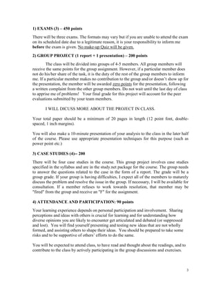 1) EXAMS (3) – 450 points
There will be three exams. The formats may vary but if you are unable to attend the exam
on its scheduled date due to a legitimate reason, it is your responsibility to inform me
before the exam is given. No make-up Quiz will be given.
2) GROUP PROJECT (1 report + 1 presentation) – 200 points
The class will be divided into groups of 4-5 members. All group members will
receive the same points for the group assignment. However, if a particular member does
not do his/her share of the task, it is the duty of the rest of the group members to inform
me. If a particular member makes no contribution to the group and/or doesn’t show up for
the presentation, the member will be awarded zero points for the presentation, following
a written complaint from the other group members. Do not wait until the last day of class
to apprise me of problems! Your final grade for this project will account for the peer
evaluations submitted by your team members.
I WILL DICUSS MORE ABOUT THE PROJECT IN CLASS.
Your total paper should be a minimum of 20 pages in length (12 point font, doublespaced, 1 inch margins).
You will also make a 10-minute presentation of your analysis to the class in the later half
of the course. Please use appropriate presentation techniques for this purpose (such as
power point etc.)
3) CASE STUDIES (4)-- 200
There will be four case studies in the course. This group project involves case studies
specified in the syllabus and are in the study.net package for the course. The group needs
to answer the questions related to the case in the form of a report. The grade will be a
group grade. If your group is having difficulties, I expect all of the members to maturely
discuss the problem and resolve the issue in the group. If necessary, I will be available for
consultation. If a member refuses to work towards resolution, that member may be
"fired" from the group and receive an "F" for the assignment.
4) ATTENDANCE AND PARTICIPATION: 90 points
Your learning experience depends on personal participation and involvement. Sharing
perceptions and ideas with others is crucial for learning and for understanding how
diverse opinions you are likely to encounter get articulated and debated (or suppressed
and lost). You will find yourself presenting and testing new ideas that are not wholly
formed, and assisting others to shape their ideas. You should be prepared to take some
risks and to be supportive of others’ efforts to do the same.
You will be expected to attend class, to have read and thought about the readings, and to
contribute to the class by actively participating in the group discussions and exercises.

3

 