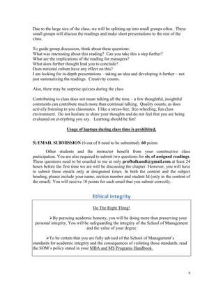 Due to the large size of the class, we will be splitting up into small groups often. These
small groups will discuss the readings and make short presentations to the rest of the
class.
To guide group discussion, think about these questions:
What was interesting about this reading? Can you take this a step further?
What are the implications of the reading for managers?
What does further thought lead you to conclude?
Does national culture have any effect on this?
I am looking for in-depth presentations – taking an idea and developing it further – not
just summarizing the readings. Creativity counts.
Also, there may be surprise quizzes during the class
Contributing to class does not mean talking all the time – a few thoughtful, insightful
comments can contribute much more than continual talking. Quality counts, as does
actively listening to you classmates. I like a stress-free, free-wheeling, fun class
environment. Do not hesitate to share your thoughts and do not feel that you are being
evaluated on everything you say. Learning should be fun!
Usage of laptops during class time is prohibited.
5) EMAIL SUBMISSION (6 out of 8 need to be submitted). 60 points
Other students and the instructor benefit from your constructive class
participation. You are also required to submit two questions for six of assigned readings.
These questions need to be emailed to me at only profbalkundi@gmail.com at least 24
hours before the first time we are will be discussing the chapter. However, you will have
to submit these emails only at designated times. In both the content and the subject
heading, please include your name, section number and student Id (only in the content of
the email). You will receive 10 points for each email that you submit correctly.

Ethical Integrity
Do The Right Thing!
By pursuing academic honesty, you will be doing more than preserving your
personal integrity. You will be safeguarding the integrity of the School of Management
and the value of your degree
To be certain that you are fully advised of the School of Management’s
standards for academic integrity and the consequences of violating those standards, read
the SOM’s policy stated in your MBA and MS Programs Handbook.

4

 
