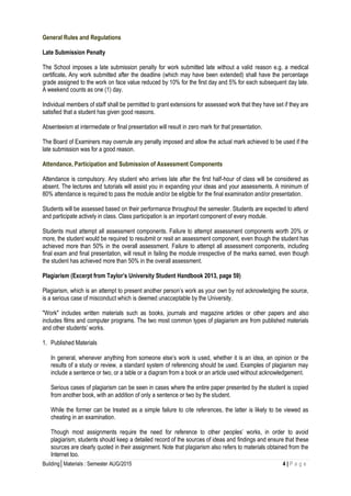 Building│Materials : Semester AUG/2015 4 | P a g e
General Rules and Regulations
Late Submission Penalty
The School imposes a late submission penalty for work submitted late without a valid reason e.g. a medical
certificate. Any work submitted after the deadline (which may have been extended) shall have the percentage
grade assigned to the work on face value reduced by 10% for the first day and 5% for each subsequent day late.
A weekend counts as one (1) day.
Individual members of staff shall be permitted to grant extensions for assessed work that they have set if they are
satisfied that a student has given good reasons.
Absenteeism at intermediate or final presentation will result in zero mark for that presentation.
The Board of Examiners may overrule any penalty imposed and allow the actual mark achieved to be used if the
late submission was for a good reason.
Attendance, Participation and Submission of Assessment Components
Attendance is compulsory. Any student who arrives late after the first half-hour of class will be considered as
absent. The lectures and tutorials will assist you in expanding your ideas and your assessments. A minimum of
80% attendance is required to pass the module and/or be eligible for the final examination and/or presentation.
Students will be assessed based on their performance throughout the semester. Students are expected to attend
and participate actively in class. Class participation is an important component of every module.
Students must attempt all assessment components. Failure to attempt assessment components worth 20% or
more, the student would be required to resubmit or resit an assessment component, even though the student has
achieved more than 50% in the overall assessment. Failure to attempt all assessment components, including
final exam and final presentation, will result in failing the module irrespective of the marks earned, even though
the student has achieved more than 50% in the overall assessment.
Plagiarism (Excerpt from Taylor’s University Student Handbook 2013, page 59)
Plagiarism, which is an attempt to present another person’s work as your own by not acknowledging the source,
is a serious case of misconduct which is deemed unacceptable by the University.
"Work" includes written materials such as books, journals and magazine articles or other papers and also
includes films and computer programs. The two most common types of plagiarism are from published materials
and other students’ works.
1. Published Materials
In general, whenever anything from someone else’s work is used, whether it is an idea, an opinion or the
results of a study or review, a standard system of referencing should be used. Examples of plagiarism may
include a sentence or two, or a table or a diagram from a book or an article used without acknowledgement.
Serious cases of plagiarism can be seen in cases where the entire paper presented by the student is copied
from another book, with an addition of only a sentence or two by the student.
While the former can be treated as a simple failure to cite references, the latter is likely to be viewed as
cheating in an examination.
Though most assignments require the need for reference to other peoples’ works, in order to avoid
plagiarism, students should keep a detailed record of the sources of ideas and findings and ensure that these
sources are clearly quoted in their assignment. Note that plagiarism also refers to materials obtained from the
Internet too.
 